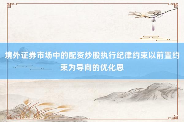 境外证券市场中的配资炒股执行纪律约束以前置约束为导向的优化思