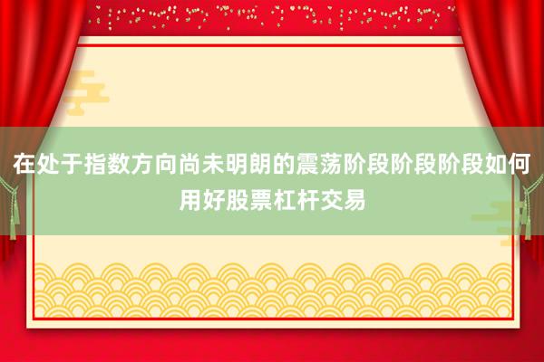 在处于指数方向尚未明朗的震荡阶段阶段阶段如何用好股票杠杆交易