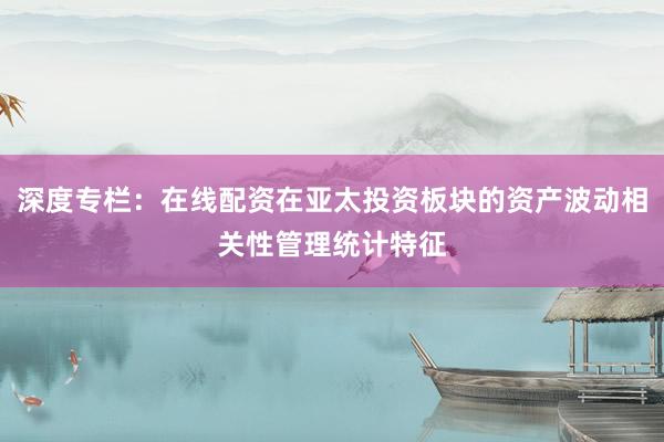 深度专栏：在线配资在亚太投资板块的资产波动相关性管理统计特征