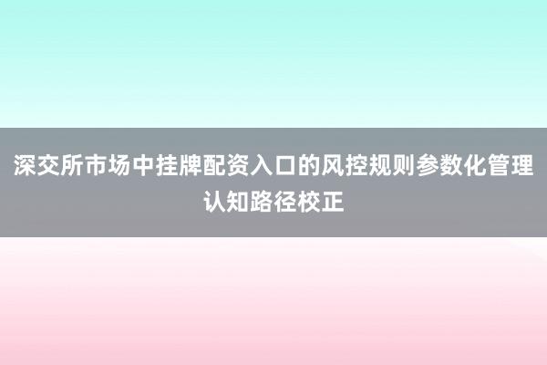 深交所市场中挂牌配资入口的风控规则参数化管理认知路径校正