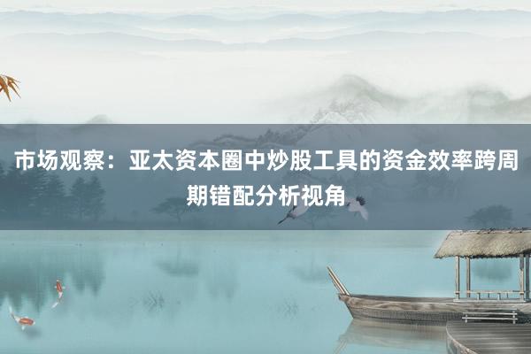 市场观察：亚太资本圈中炒股工具的资金效率跨周期错配分析视角