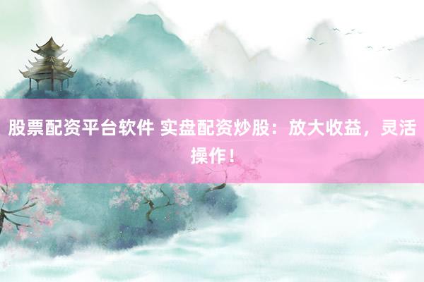 股票配资平台软件 实盘配资炒股：放大收益，灵活操作！
