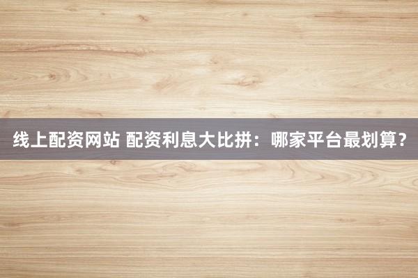 线上配资网站 配资利息大比拼：哪家平台最划算？