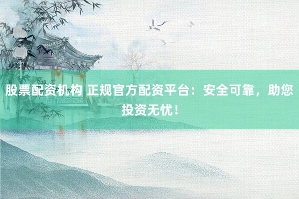 股票配资机构 正规官方配资平台：安全可靠，助您投资无忧！