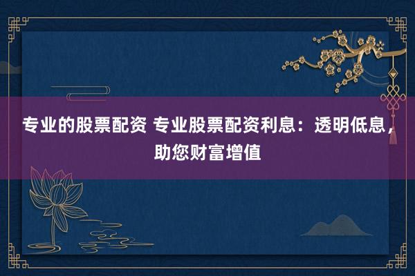 专业的股票配资 专业股票配资利息：透明低息，助您财富增值