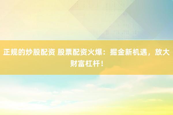 正规的炒股配资 股票配资火爆：掘金新机遇，放大财富杠杆！