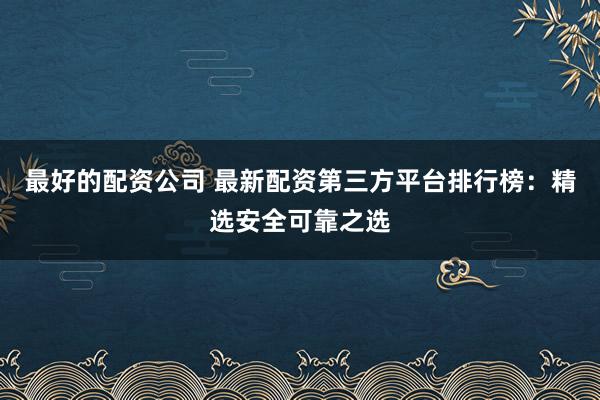 最好的配资公司 最新配资第三方平台排行榜：精选安全可靠之选