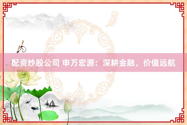 配资炒股公司 申万宏源：深耕金融，价值远航