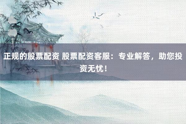 正规的股票配资 股票配资客服：专业解答，助您投资无忧！