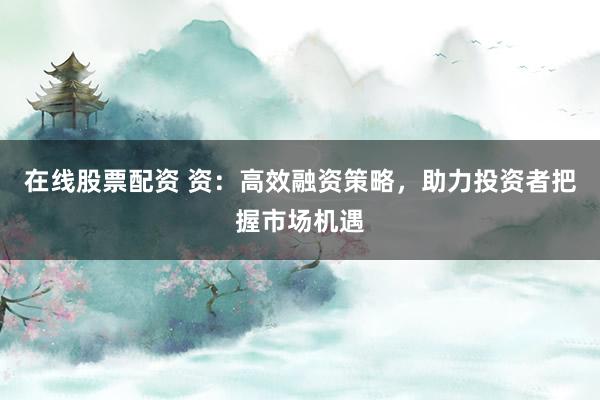 在线股票配资 资：高效融资策略，助力投资者把握市场机遇