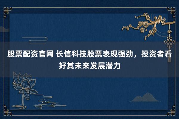 股票配资官网 长信科技股票表现强劲，投资者看好其未来发展潜力
