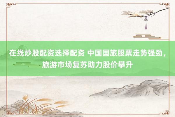 在线炒股配资选择配资 中国国旅股票走势强劲，旅游市场复苏助力股价攀升