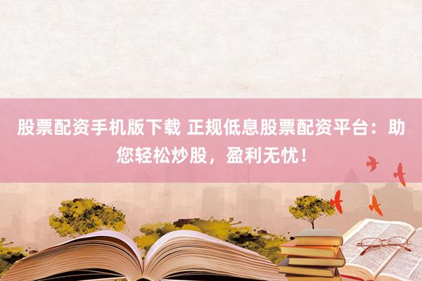 股票配资手机版下载 正规低息股票配资平台：助您轻松炒股，盈利无忧！