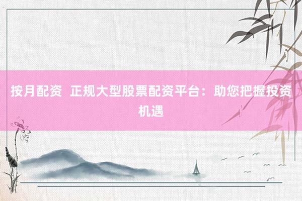 按月配资  正规大型股票配资平台：助您把握投资机遇