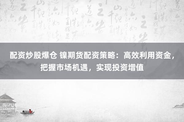 配资炒股爆仓 镍期货配资策略：高效利用资金，把握市场机遇，实现投资增值