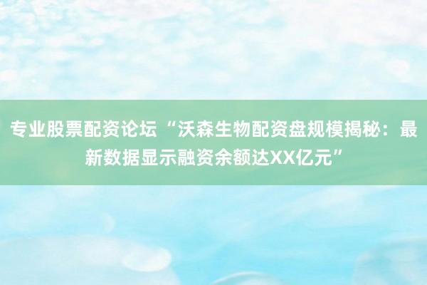 专业股票配资论坛 “沃森生物配资盘规模揭秘：最新数据显示融资余额达XX亿元”