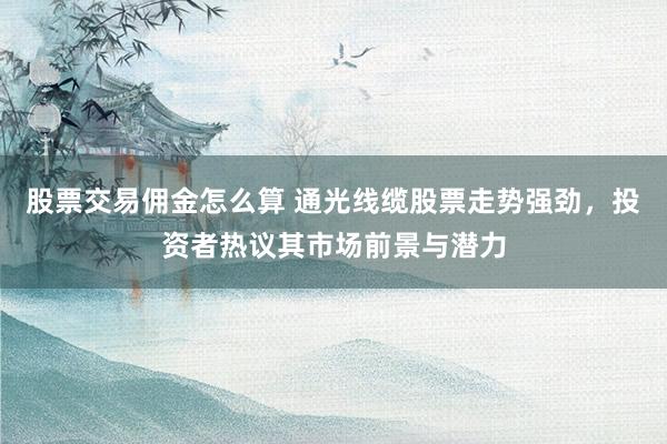 股票交易佣金怎么算 通光线缆股票走势强劲，投资者热议其市场前景与潜力