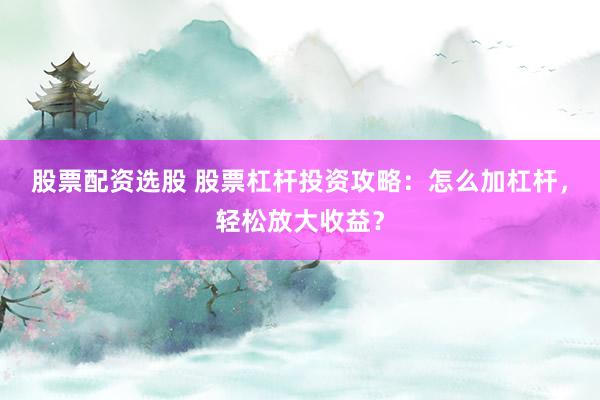 股票配资选股 股票杠杆投资攻略：怎么加杠杆，轻松放大收益？