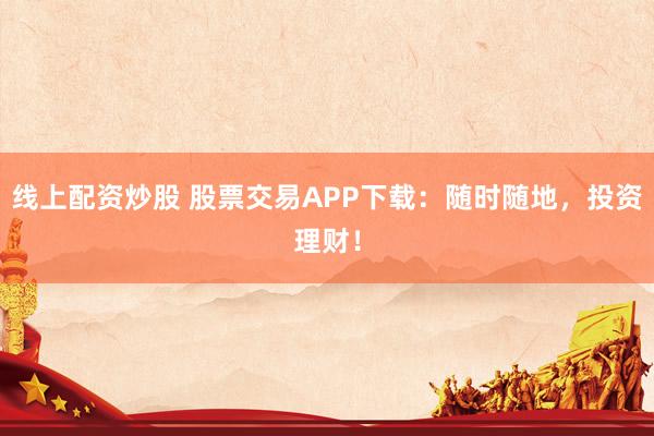 线上配资炒股 股票交易APP下载：随时随地，投资理财！