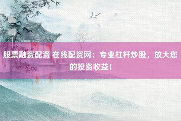 股票融资配资 在线配资网：专业杠杆炒股，放大您的投资收益！