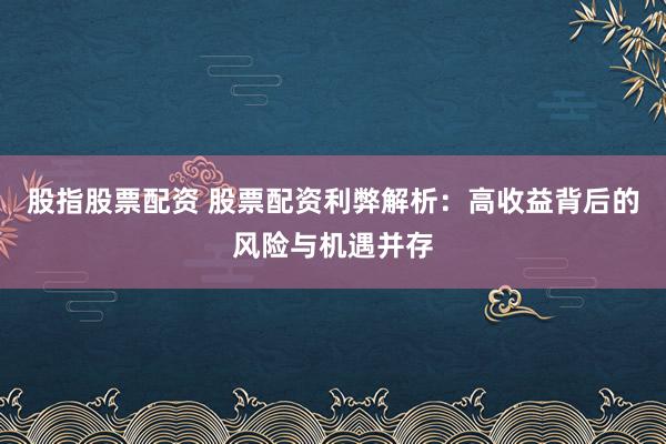 股指股票配资 股票配资利弊解析：高收益背后的风险与机遇并存