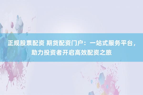 正规股票配资 期货配资门户：一站式服务平台，助力投资者开启高效配资之旅
