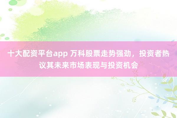 十大配资平台app 万科股票走势强劲，投资者热议其未来市场表现与投资机会