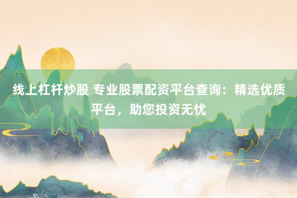 线上杠杆炒股 专业股票配资平台查询：精选优质平台，助您投资无忧