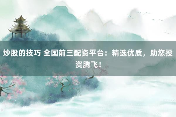 炒股的技巧 全国前三配资平台：精选优质，助您投资腾飞！