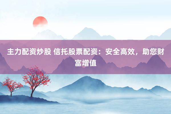 主力配资炒股 信托股票配资：安全高效，助您财富增值