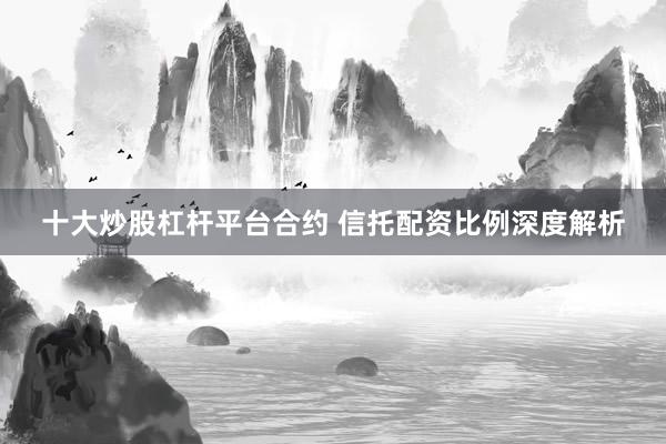 十大炒股杠杆平台合约 信托配资比例深度解析