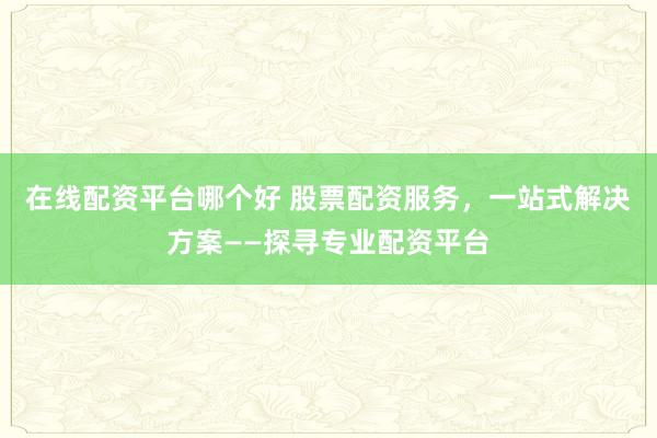 在线配资平台哪个好 股票配资服务，一站式解决方案——探寻专业配资平台