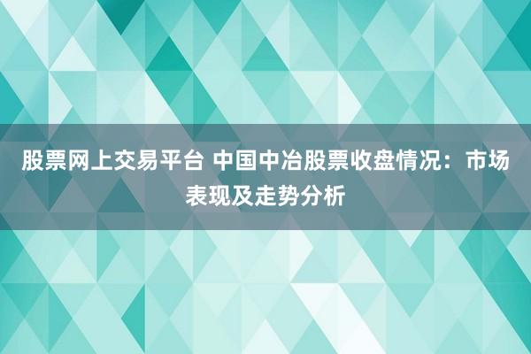 股票网上交易平台 中国中冶股票收盘情况：市场表现及走势分析