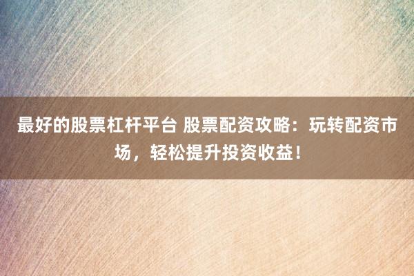 最好的股票杠杆平台 股票配资攻略：玩转配资市场，轻松提升投资收益！