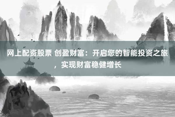 网上配资股票 创盈财富：开启您的智能投资之旅，实现财富稳健增长