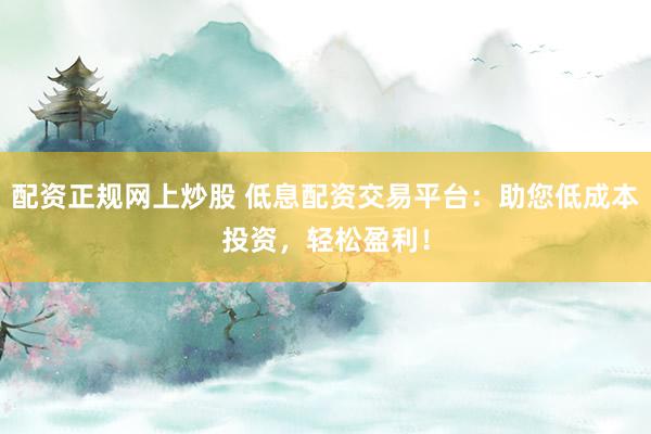 配资正规网上炒股 低息配资交易平台：助您低成本投资，轻松盈利！