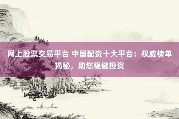 网上股票交易平台 中国配资十大平台：权威榜单揭秘，助您稳健投资