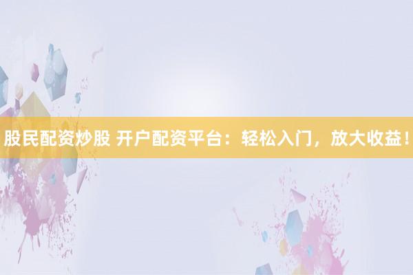股民配资炒股 开户配资平台：轻松入门，放大收益！
