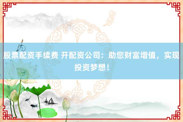 股票配资手续费 开配资公司：助您财富增值，实现投资梦想！