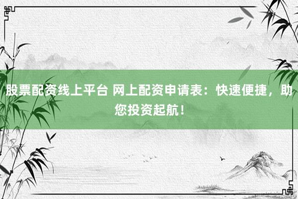 股票配资线上平台 网上配资申请表：快速便捷，助您投资起航！