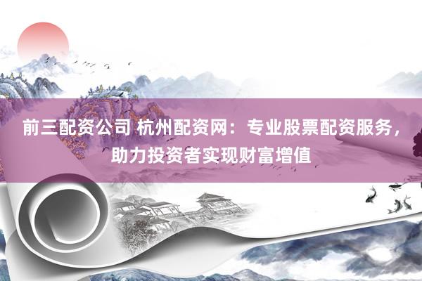 前三配资公司 杭州配资网：专业股票配资服务，助力投资者实现财富增值