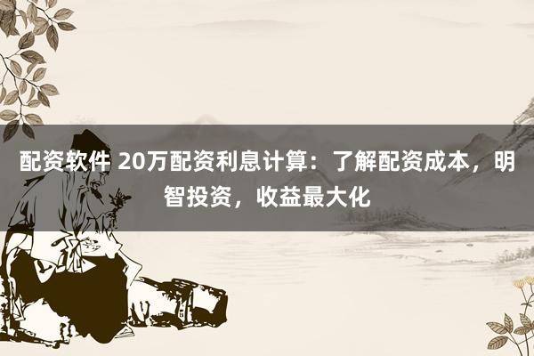 配资软件 20万配资利息计算：了解配资成本，明智投资，收益最大化